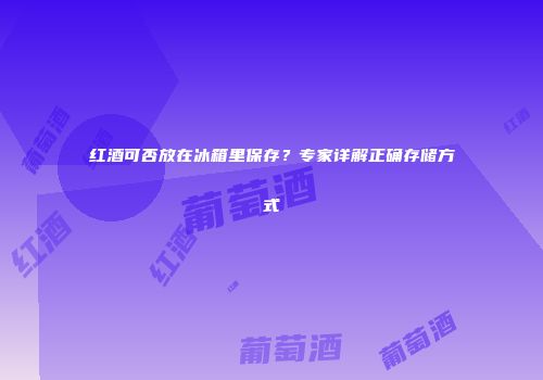 红酒可否放在冰箱里保存？专家详解正确存储方式