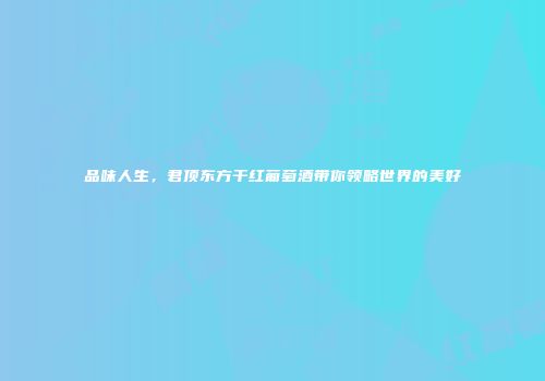 品味人生，君顶东方干红葡萄酒带你领略世界的美好