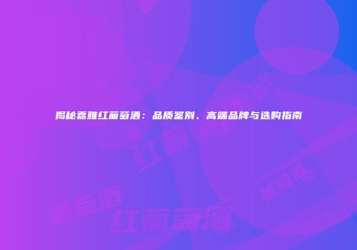 揭秘嘉雅红葡萄酒：品质鉴别、高端品牌与选购指南