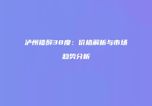 泸州禧醉38度：价格解析与市场趋势分析