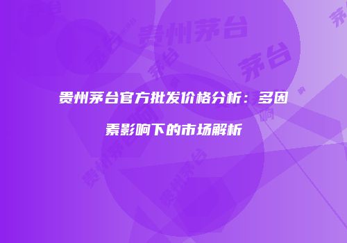 贵州茅台官方批发价格分析：多因素影响下的市场解析