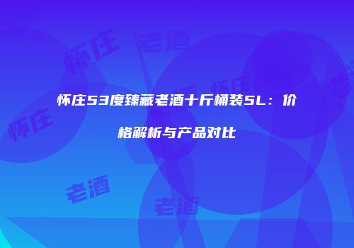 怀庄53度臻藏老酒十斤桶装5L：价格解析与产品对比