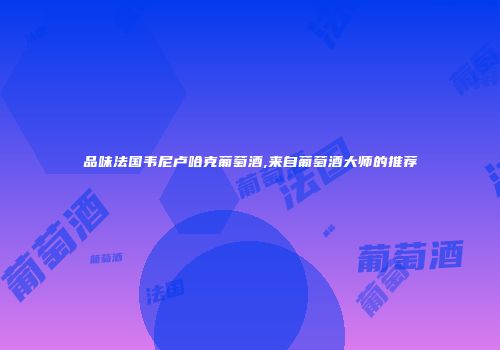 品味法国韦尼卢哈克葡萄酒,来自葡萄酒大师的推荐