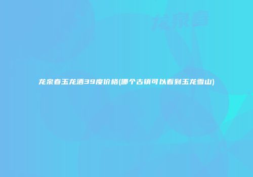 龙泉春玉龙酒39度价格(哪个古镇可以看到玉龙雪山)