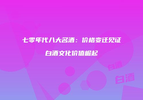 七零年代八大名酒：价格变迁见证白酒文化价值崛起