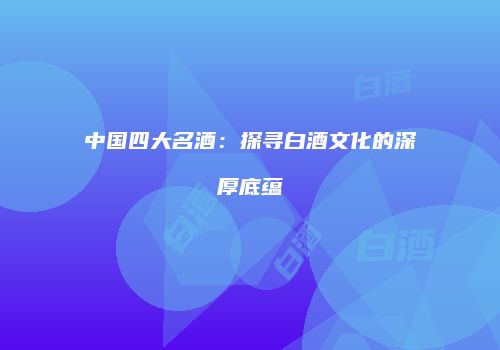 中国四大名酒：探寻白酒文化的深厚底蕴