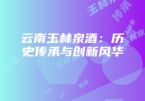 云南玉林泉酒：历史传承与创新风华
