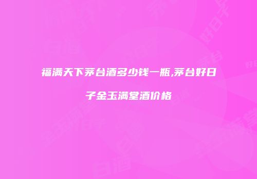 福满天下茅台酒多少钱一瓶,茅台好日子金玉满堂酒价格