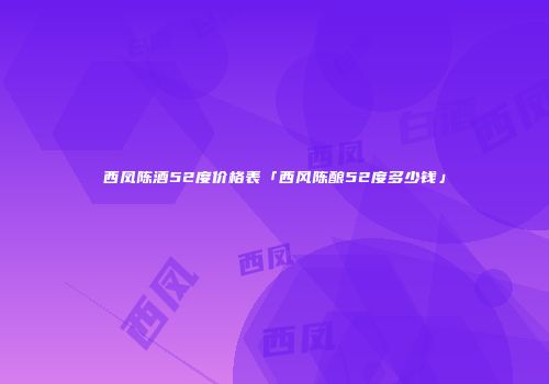 西凤陈酒52度价格表「西风陈酿52度多少钱」