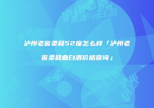 泸州老窖柔和52度怎么样「泸州老窖柔和曲白酒价格查询」