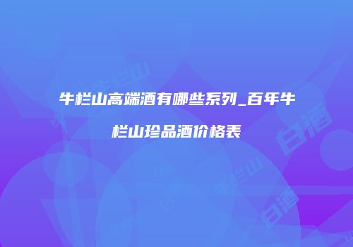 牛栏山高端酒有哪些系列_百年牛栏山珍品酒价格表