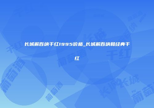 长城解百纳干红1995价格_长城解百纳和经典干红