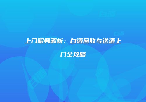 上门服务解析：白酒回收与送酒上门全攻略