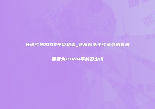 长城红酒1999年价格表_张裕精品干红葡萄酒价格葡萄为2004年的多少钱