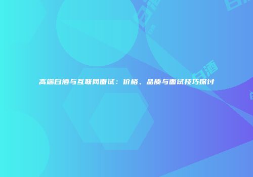 高端白酒与互联网面试：价格、品质与面试技巧探讨