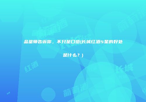 品鉴师告诉你，不只是口感(长城红酒5星的好处是什么？)