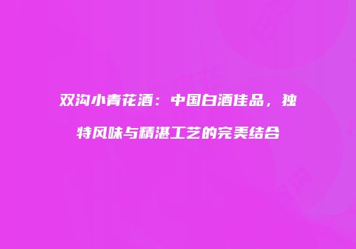 双沟小青花酒：中国白酒佳品，独特风味与精湛工艺的完美结合