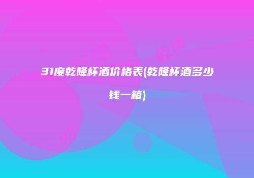 31度乾隆杯酒价格表(乾隆杯酒多少钱一箱)