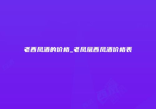 老西凤酒的价格_老凤凰西凤酒价格表