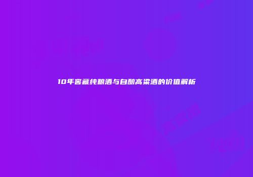 10年窖藏纯粮酒与自酿高粱酒的价值解析