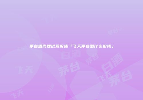 茅台酒代理批发价格「飞天茅台酒什么价钱」