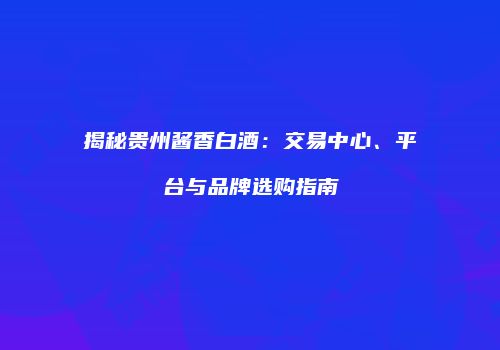 揭秘贵州酱香白酒：交易中心、平台与品牌选购指南