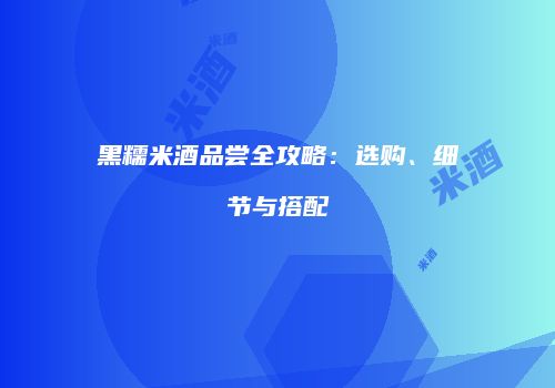 黑糯米酒品尝全攻略：选购、细节与搭配