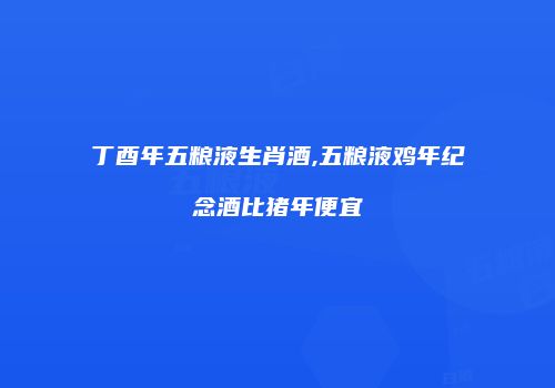 丁酉年五粮液生肖酒,五粮液鸡年纪念酒比猪年便宜