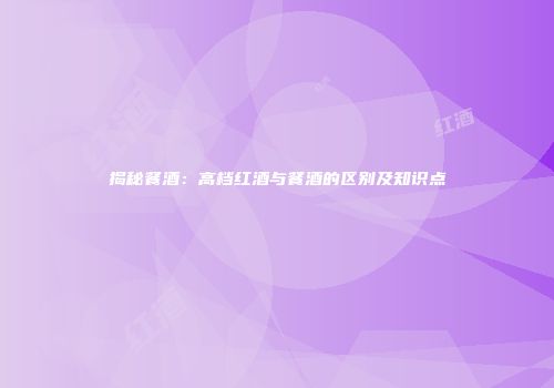 揭秘餐酒：高档红酒与餐酒的区别及知识点
