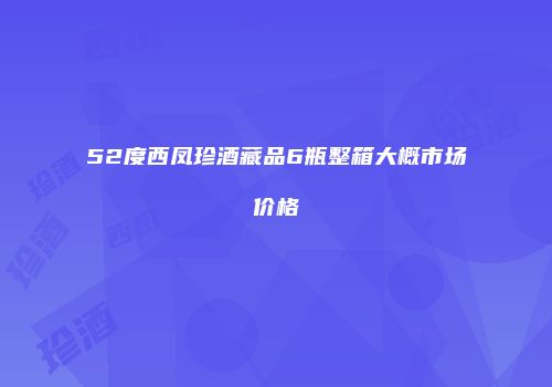 52度西凤珍酒藏品6瓶整箱大概市场价格