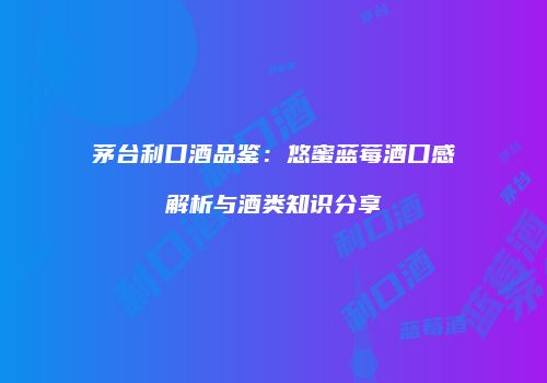 茅台利口酒品鉴：悠蜜蓝莓酒口感解析与酒类知识分享