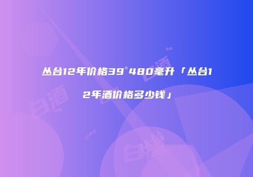 丛台12年价格39°480毫升「丛台12年酒价格多少钱」