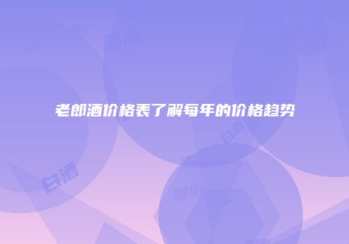 老郎酒价格表了解每年的价格趋势