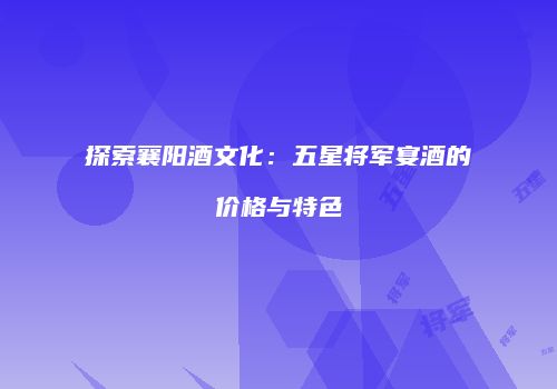 探索襄阳酒文化：五星将军宴酒的价格与特色