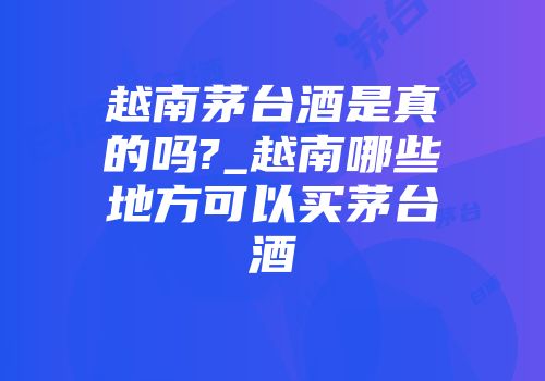 越南茅台酒是真的吗?_越南哪些地方可以买茅台酒
