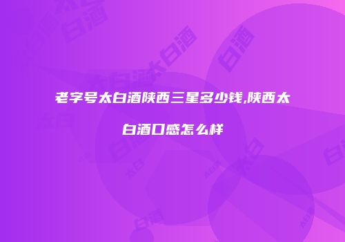 老字号太白酒陕西三星多少钱,陕西太白酒口感怎么样