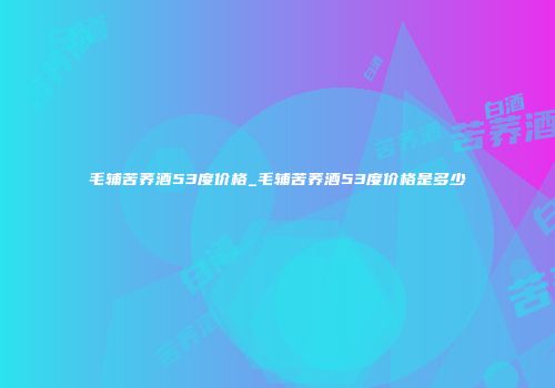 毛辅苦荞酒53度价格_毛辅苦荞酒53度价格是多少