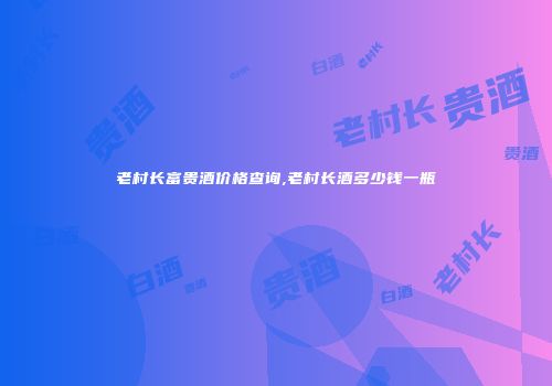 老村长富贵酒价格查询,老村长酒多少钱一瓶