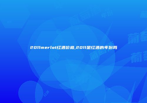 2011merlot红酒价格,2011是红酒的年份吗
