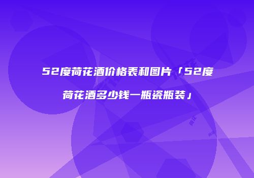52度荷花酒价格表和图片「52度荷花酒多少钱一瓶瓷瓶装」