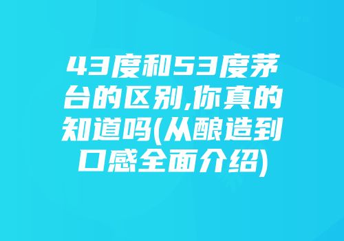 43度和53度茅台的区别,你真的知道吗(从酿造到口感全面介绍)