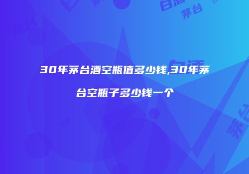 30年茅台酒空瓶值多少钱,30年茅台空瓶子多少钱一个