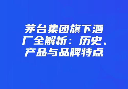 茅台集团旗下酒厂全解析：历史、产品与品牌特点