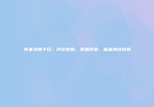 怀来沙城干红：河北佳酿，美酒伴侣，品味地域特色