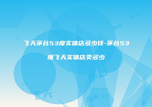 飞天茅台53度实体店多少钱-茅台53度飞天实体店卖多少