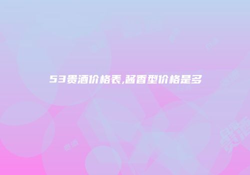 53贵酒价格表,酱香型价格是多