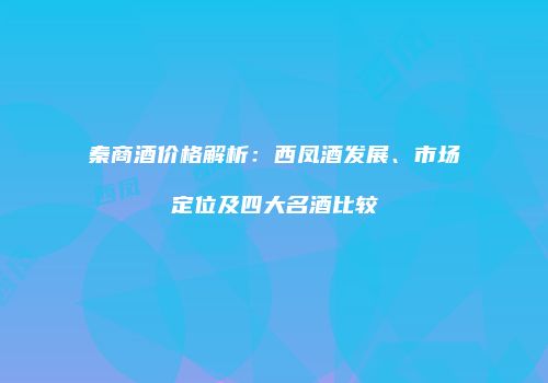 秦商酒价格解析：西凤酒发展、市场定位及四大名酒比较