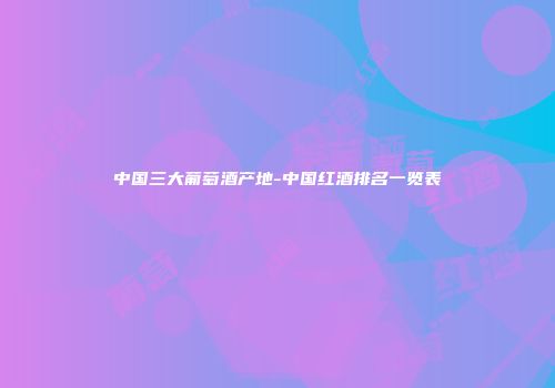 中国三大葡萄酒产地-中国红酒排名一览表