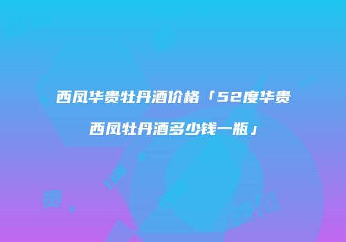 西凤华贵牡丹酒价格「52度华贵西凤牡丹酒多少钱一瓶」