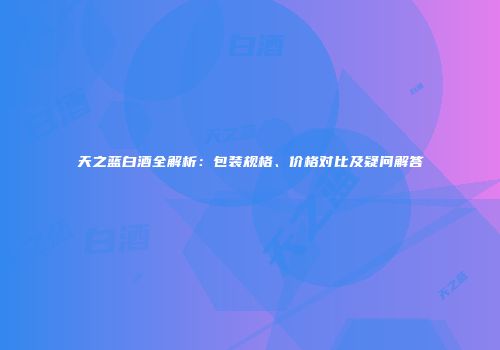天之蓝白酒全解析：包装规格、价格对比及疑问解答
